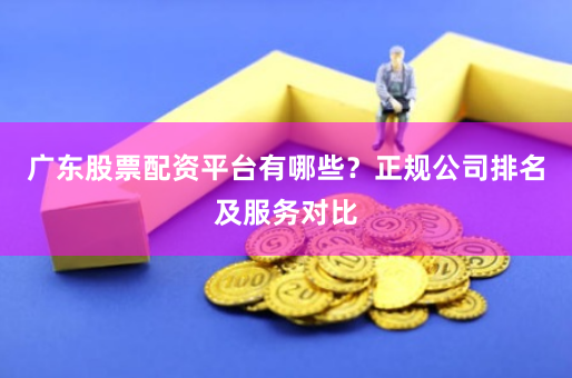 广东股票配资平台有哪些？正规公司排名及服务对比